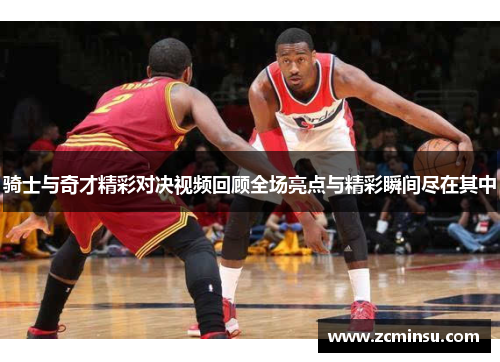 骑士与奇才精彩对决视频回顾全场亮点与精彩瞬间尽在其中
